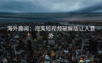 海外趣闻：泡芙短视频破解版让人意外
