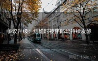 争议升级：结婚时被伴郎玩持续发酵