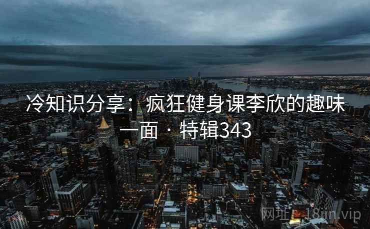 冷知识分享：疯狂健身课李欣的趣味一面 · 特辑343