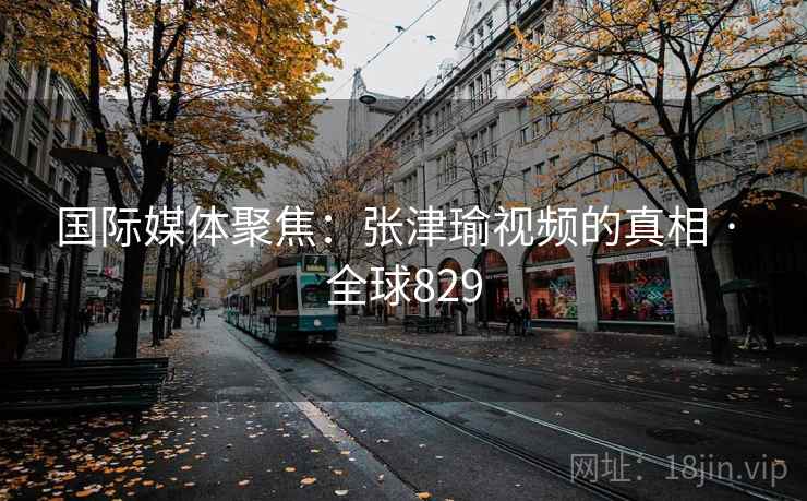 国际媒体聚焦：张津瑜视频的真相 · 全球829