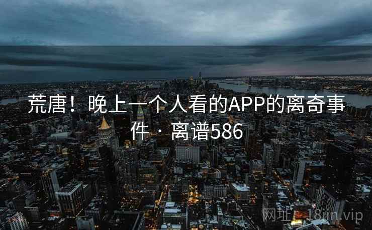 荒唐！晚上一个人看的APP的离奇事件 · 离谱586