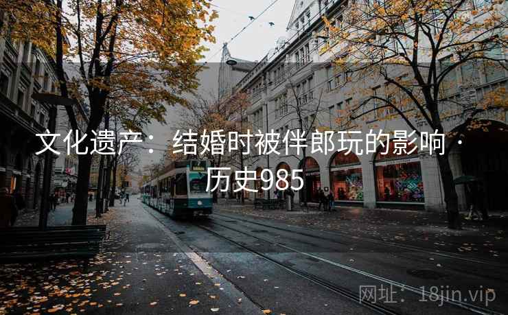 文化遗产：结婚时被伴郎玩的影响 · 历史985