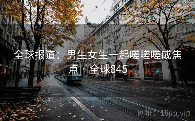 全球报道：男生女生一起嗟嗟嗟成焦点 · 全球845