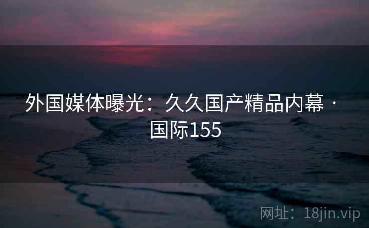 外国媒体曝光：久久国产精品内幕 · 国际155