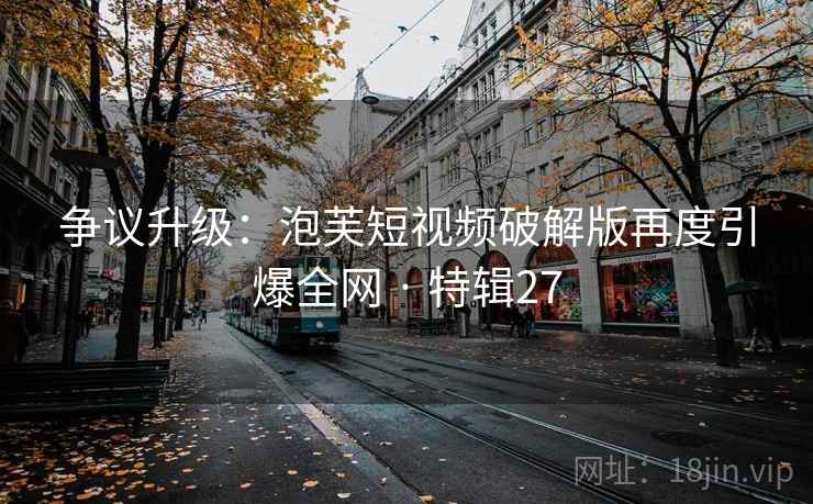 争议升级：泡芙短视频破解版再度引爆全网 · 特辑27
