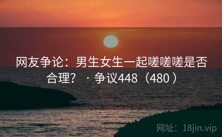 网友争论：男生女生一起嗟嗟嗟是否合理？ · 争议448（480 ）