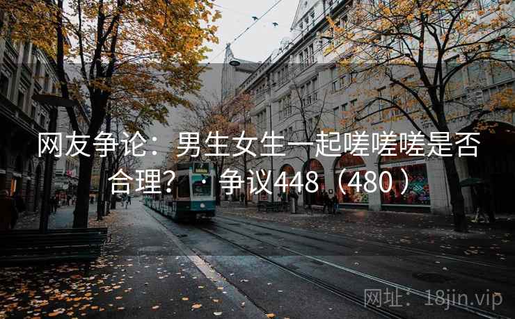 网友争论：男生女生一起嗟嗟嗟是否合理？ · 争议448（480 ）